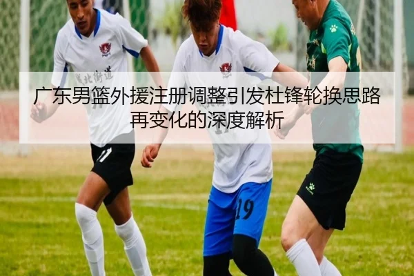 广东男篮外援注册调整引发杜锋轮换思路再变化的深度解析（Aiyouxi）